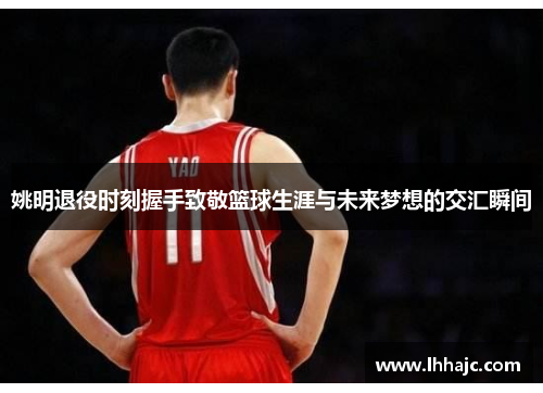 姚明退役时刻握手致敬篮球生涯与未来梦想的交汇瞬间