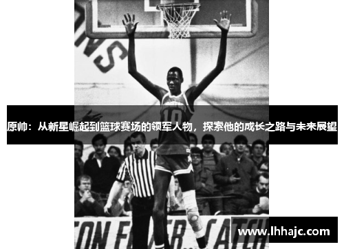 原帅：从新星崛起到篮球赛场的领军人物，探索他的成长之路与未来展望