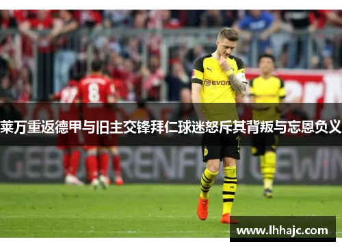 莱万重返德甲与旧主交锋拜仁球迷怒斥其背叛与忘恩负义
